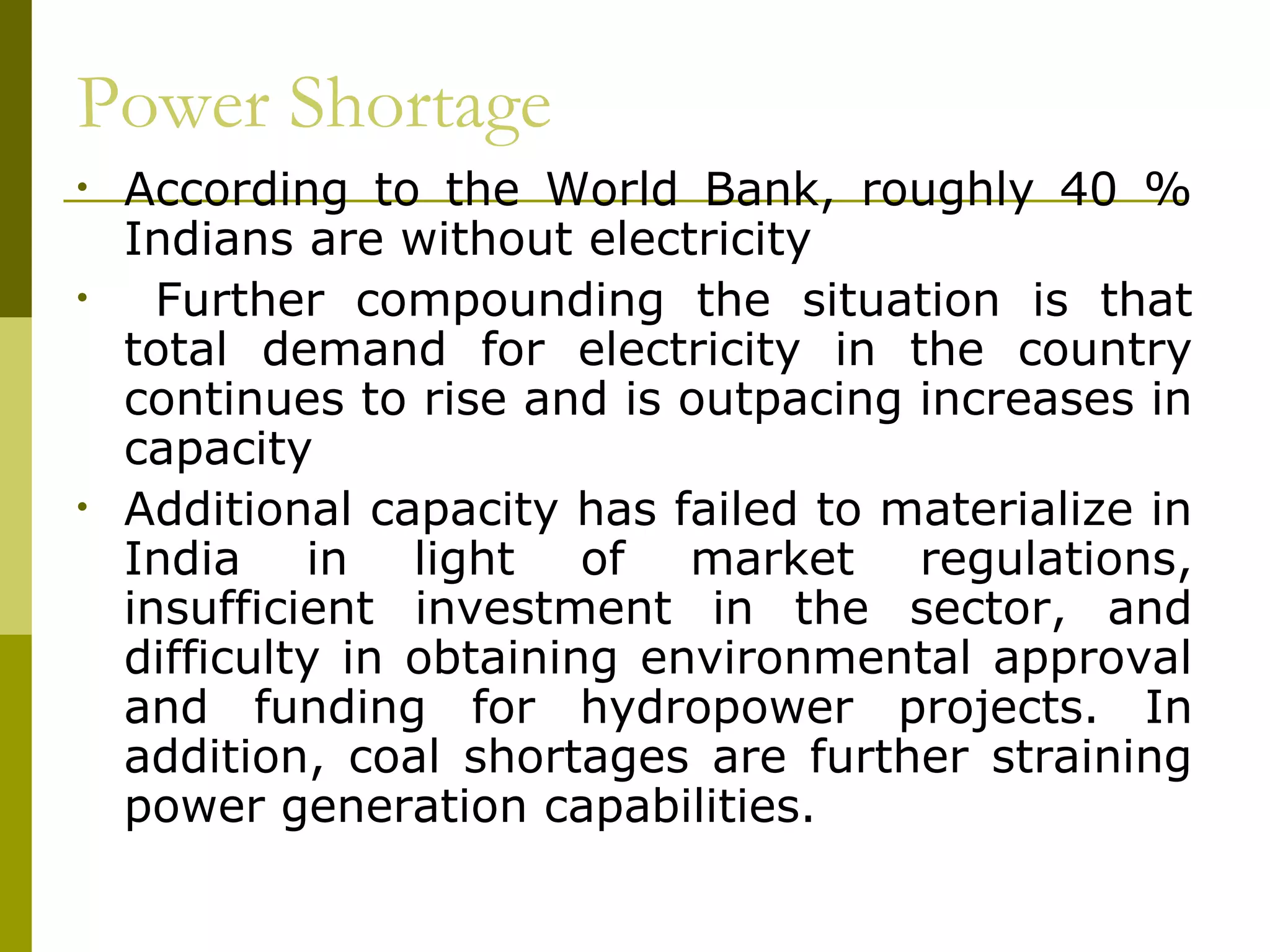 Power Shortage
• According to the World Bank, roughly 40 %
Indians are without electricity
• Further compounding the situation is that
total demand for electricity in the country
continues to rise and is outpacing increases in
capacity
• Additional capacity has failed to materialize in
India in light of market regulations,
insufficient investment in the sector, and
difficulty in obtaining environmental approval
and funding for hydropower projects. In
addition, coal shortages are further straining
power generation capabilities.
 