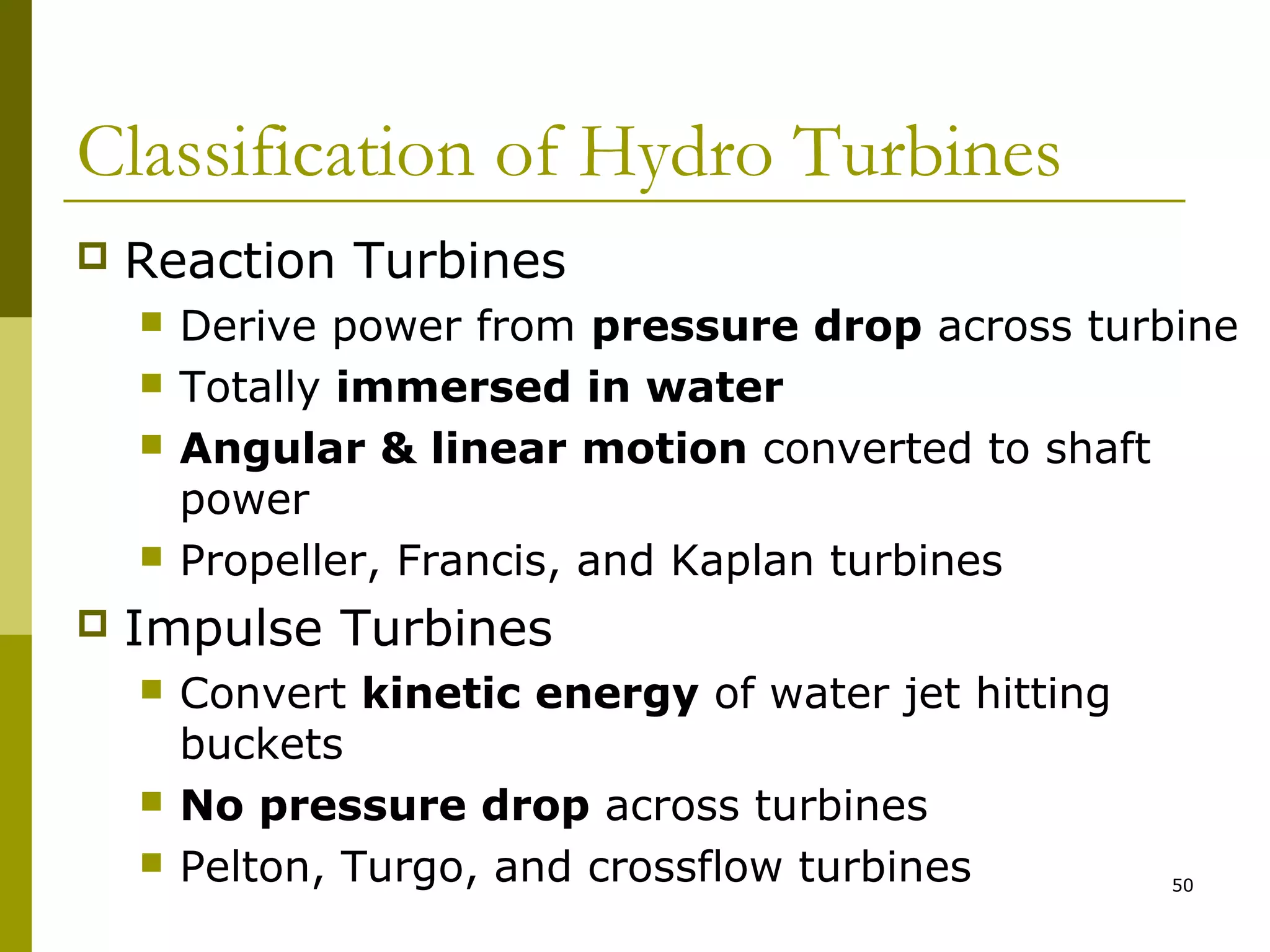 50
Classification of Hydro Turbines
 Reaction Turbines
 Derive power from pressure drop across turbine
 Totally immersed in water
 Angular & linear motion converted to shaft
power
 Propeller, Francis, and Kaplan turbines
 Impulse Turbines
 Convert kinetic energy of water jet hitting
buckets
 No pressure drop across turbines
 Pelton, Turgo, and crossflow turbines
 