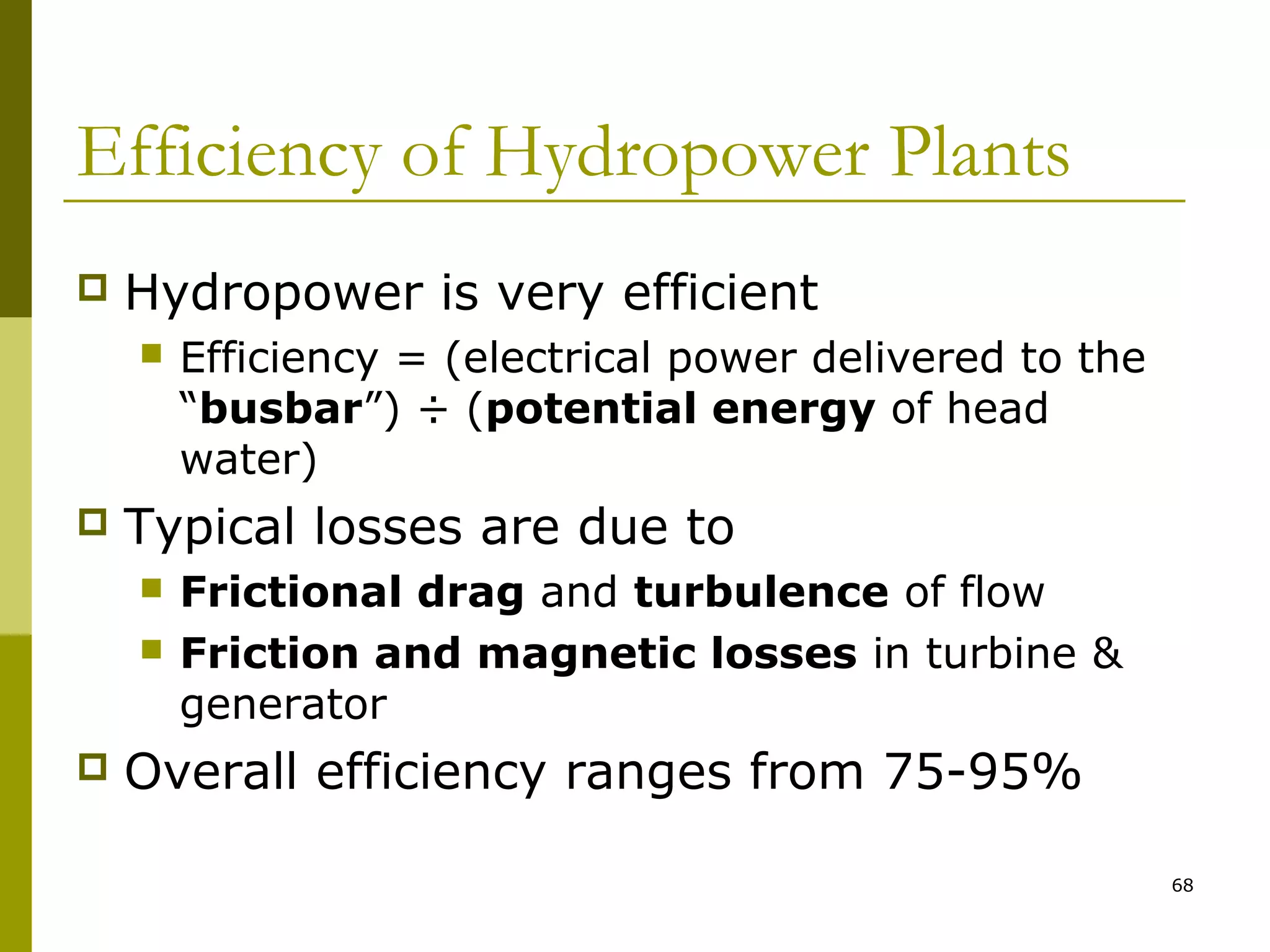 68
Efficiency of Hydropower Plants
 Hydropower is very efficient
 Efficiency = (electrical power delivered to the
“busbar”) ÷ (potential energy of head
water)
 Typical losses are due to
 Frictional drag and turbulence of flow
 Friction and magnetic losses in turbine &
generator
 Overall efficiency ranges from 75-95%
 