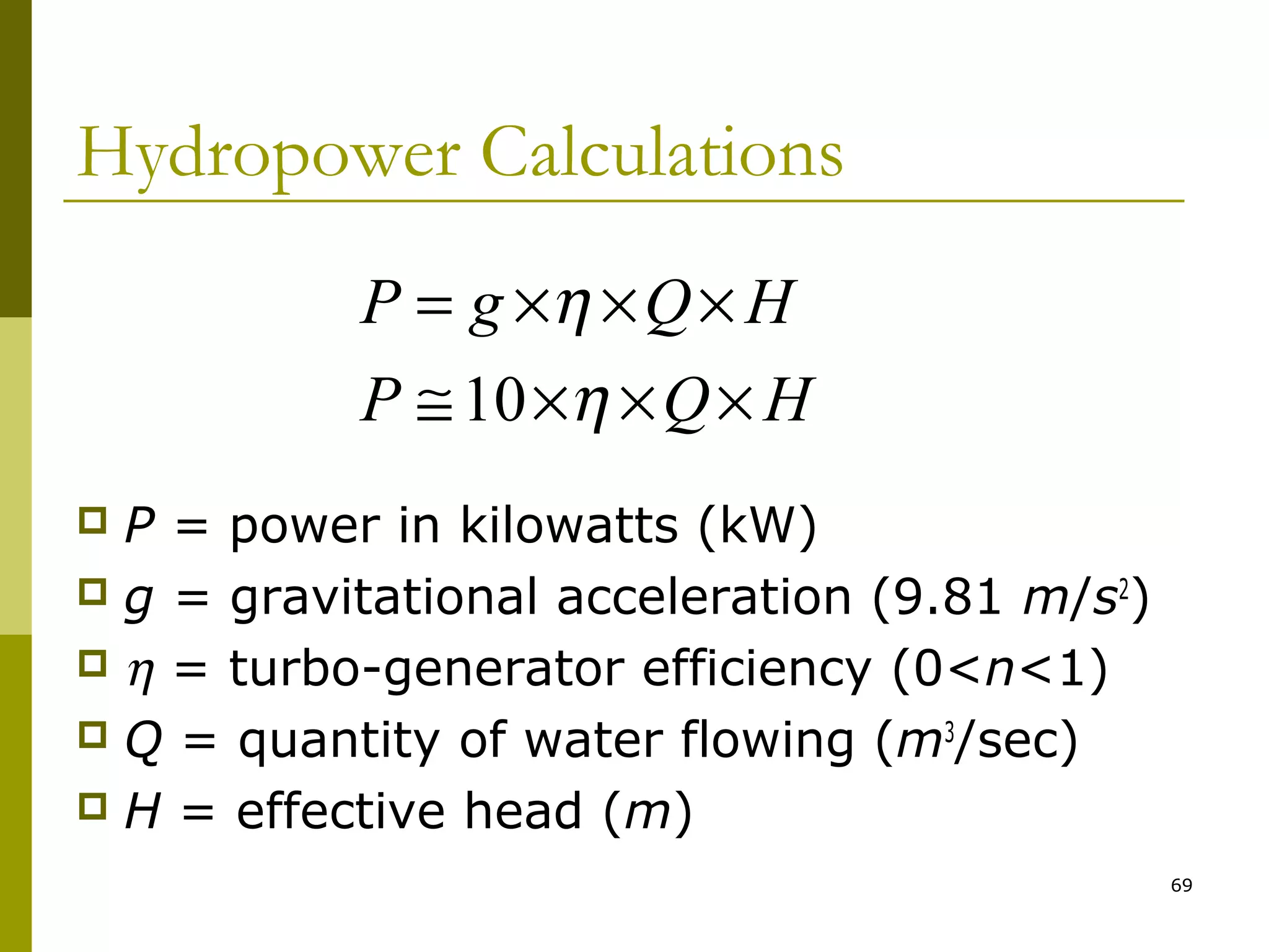 69
Hydropower Calculations
 P = power in kilowatts (kW)
 g = gravitational acceleration (9.81 m/s2
)
 η = turbo-generator efficiency (0<n<1)
 Q = quantity of water flowing (m3
/sec)
 H = effective head (m)
HQP
HQgP
×××≅
×××=
η
η
10
 