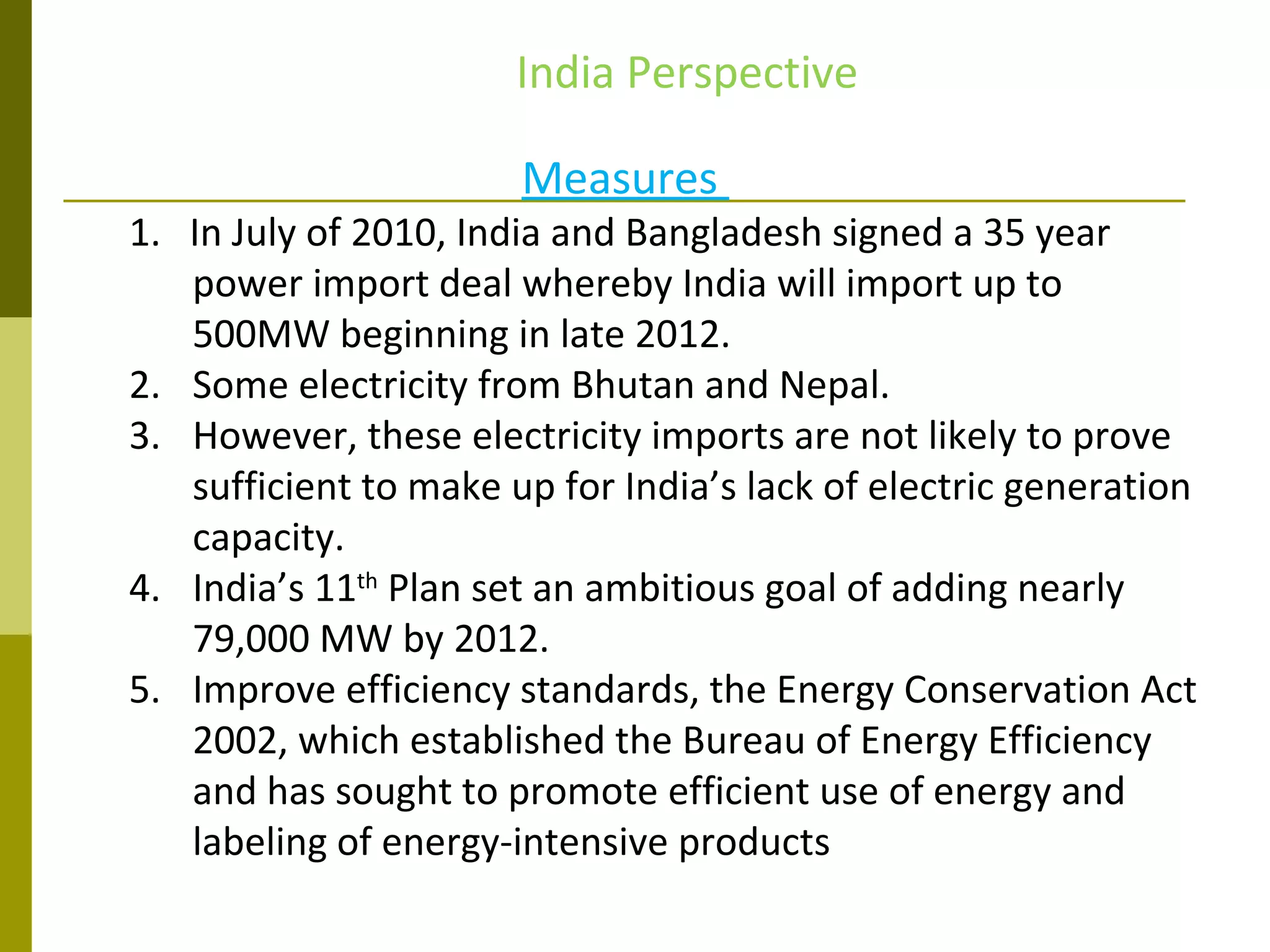 Measures
1. In July of 2010, India and Bangladesh signed a 35 year
power import deal whereby India will import up to
500MW beginning in late 2012.
2. Some electricity from Bhutan and Nepal.
3. However, these electricity imports are not likely to prove
sufficient to make up for India’s lack of electric generation
capacity.
4. India’s 11th
Plan set an ambitious goal of adding nearly
79,000 MW by 2012.
5. Improve efficiency standards, the Energy Conservation Act
2002, which established the Bureau of Energy Efficiency
and has sought to promote efficient use of energy and
labeling of energy-intensive products
India Perspective
 