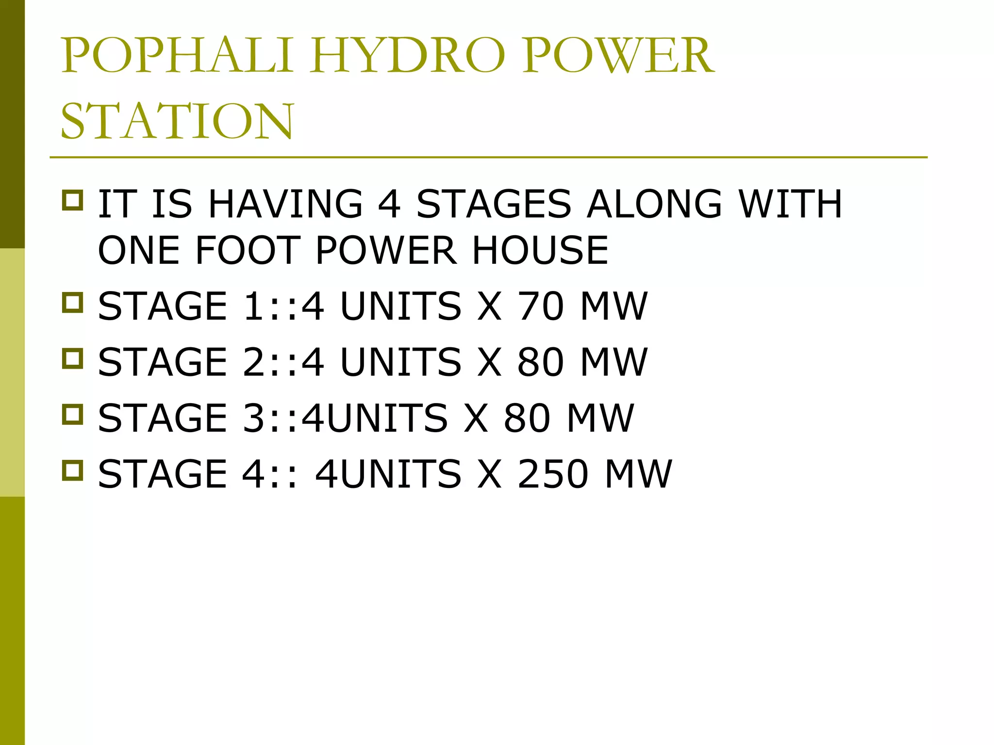 POPHALI HYDRO POWER
STATION
 IT IS HAVING 4 STAGES ALONG WITH
ONE FOOT POWER HOUSE
 STAGE 1::4 UNITS X 70 MW
 STAGE 2::4 UNITS X 80 MW
 STAGE 3::4UNITS X 80 MW
 STAGE 4:: 4UNITS X 250 MW
 