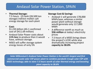 • Thermal Storage:
7.5 hours. (2) tank (28,500 ton
storage) indirect molten salt
energy storage for each plant
• Cost:
$1.235 billion (AS-1 confirmed
cost of $411.69 million)
• Andasol Solar Power costs about
11% less to produce than it would
have, without storage.
• MSES will suffer storage system
energy losses of only 5%
Storage Cost & Savings
• Andasol-1 will generate 178,000
MWh/year, whereas a similar
power plant without storage
would generate only 117,000
MWh
• A difference worth as much as
$36 million at today’s electricity
prices
• 7.5 hours of a MSES brings down
the project’s LCOE while also
dramatically increasing project
capacity to 38.8%
Solar Millennium’s Andasol Solar Power Station is the world’s largest and first
commercial-scale solar CSP power plant to combine parabolic trough solar CSP with
MSES technology; able to store 7.5 hours worth of solar thermal energy and boosting
plant capacity to 38.8%
Andasol Solar Power Station, SPAIN
 