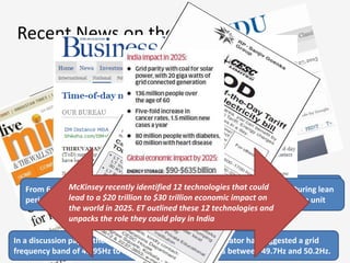 Recent News on the Same Frontline
In a discussion paper, the country’s apex power sector regulator has suggested a grid
frequency band of 49.95Hz to 50.05Hz. The current band is between 49.7Hz and 50.2Hz.
State like Tamilnadu has already got 41% of the Power from
RE whereas Germany Targets 50% RE by 2050
From 6 p.m. to 10 p.m., Rs 7.80 per unit, which is 20% more than normal. During lean
period from 10 p.m. to 6 a.m. pay only 90 per cent of the normal, i.e. Rs 5.85 a unit
McKinsey recently identified 12 technologies that could
lead to a $20 trillion to $30 trillion economic impact on
the world in 2025. ET outlined these 12 technologies and
unpacks the role they could play in India
 