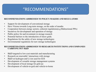 RECOMMENDATIONS ADDRESSED TO POLICY-MAKERS AND REGULATORS
• Support for development of conventional storage
• Have Visions towards Long-term storage, on the order of months
• Cooperation between energy sectors; coherent regulations(e.g Bidirectional PPA)
• Incentives for development and operation of storage
• Public policy for and investment in storage research
• Potential barriers to the introduction of micro grids.
• Regulations for the safety of new storage technologies
• Environmental regulations for new storage technologies
RECOMMENDATIONS ADDRESSED TO RESEARCH INSTITUTIONS AND COMPANIES
CARRYING OUT R&D
• R&D targeted to low-cost materials and manufacturing
• Research on renewable’ interactions with storage
• R&D on hydrogen and Li-ion used for EES
• Development of versatile storage management systems
• Development of local storage for grid use
• Development of vehicle-to-grid and vehicle-to-home
“RECOMMENDATIONS”
 