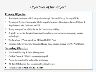 Objectives of the Project
Primary Objective
• Roadmap formulation of RE Integration through Electrical Energy Storage (EES)
• To set up a Techno-Commercial Model to guide Investors, Developers, Power Utilities &
Regulators to take Decisions on EES
• Set-up a range of variability factor for Competitive bidding
• A Model set-up for showing Investment friendliness in some promising energy storage
technologies
• To show how IPP can gain from EES enabled RE Plant
• Initiating India’s First, Grid Integrated Large Scale Energy Storage (5MW) Pilot Project
Secondary Objective
• Peak Load Shaving & Load Management
• Quality Power & Effective connection to grid
• Paving the way for EV and mobile appliances
• RE Tariff Reduction thus increasing RE attractiveness
• Formation of SMART MICRO-GRID
 