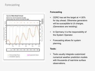 Forecasting
• CERC has set the target at +/-30%
for day ahead. Otherwise generators
will be susceptible to UI charges.
(Generators are resisting)
• In Germany it is the responsibility of
the System Operator.
• Forecasting allows for system
planning.
Tools:
• Tools usually integrate customized
numerical weather prediction models
with thousands of real-time surface
observations.
Forecasting
 