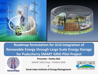 Roadmap formulation for Grid Integration of
Renewable Energy through Large Scale Energy Storage
for Puducherry SMART GRID Pilot Project
Presenter: Partha Deb
SMART GRID Dept.- POWER GRID
&
Great Lakes Institute of Energy Management
 