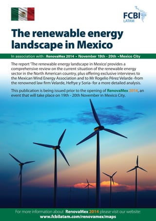 The renewable energy 
landscape in Mexico 
In association with : RenovaMex 2014 • November 19th - 20th • Mexico City 
The report ‘The renewable energy landscape in Mexico’ provides a 
comprehensive review on the current situation of the renewable energy 
sector in the North American country, plus offering exclusive interviews to 
the Mexican Wind Energy Association and to Mr Rogelio Pérez Velarde -from 
the renowned law firm Velarde, Heftye y Soria- for a more detailed analysis. 
This publication is being issued prior to the opening of RenovaMex 2014, an 
event that will take place on 19th - 20th November in Mexico City. 
For more information about RenovaMex 2014 please visit our website: 
www.fcbilatam.com/renovamex/maps 
 