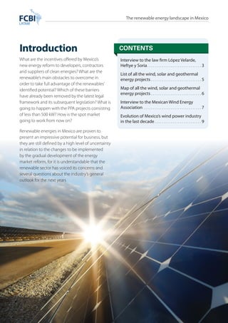 The renewable energy landscape in Mexico 
Introduction contents 
Interview to the law firm López Velarde, 
Heftye y Soria. 3 
List of all the wind, solar and geothermal 
energy projects. 5 
Map of all the wind, solar and geothermal 
energy projects. 6 
Interview to the Mexican Wind Energy 
Association . 7 
Evolution of Mexico’s wind power industry 
in the last decade. 9 
www.fcbilatam.com/renovamex/maps • 2 
What are the incentives offered by Mexico’s 
new energy reform to developers, contractors 
and suppliers of clean energies? What are the 
renewable’s main obstacles to overcome in 
order to take full advantage of the renewables’ 
identified potential? Which of these barriers 
have already been removed by the latest legal 
framework and its subsequent legislation? What is 
going to happen with the PPA projects consisting 
of less than 500 kW? How is the spot market 
going to work from now on? 
Renewable energies in Mexico are proven to 
present an impressive potential for business, but 
they are still defined by a high level of uncertainty 
in relation to the changes to be implemented 
by the gradual development of the energy 
market reform, for it is understandable that the 
renewable sector has voiced its concerns and 
several questions about the industry’s general 
outlook for the next years 
 