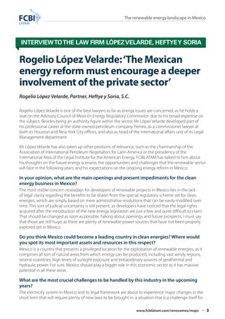 The renewable energy landscape in Mexico 
Interview to the law firm López Velarde, Heftye y Soria 
Rogelio López Velarde: ‘The Mexican 
energy reform must encourage a deeper 
involvement of the private sector’ 
Rogelio López Velarde, Partner, Heftye y Soria, S.C. 
Rogelio López Velarde is one of the best lawyers as far as energy issues are concerned, as he holds a 
seat on the Advisory Council of Mexico’s Energy Regulatory Commission due to his broad expertise on 
the subject. Besides being an authority figure within the sector, Mr López Velarde developed part of 
his professional career at the state-owned petroleum company Pemex, as a commissioner lawyer at 
both its Houston and New York City offices, and also as head of the international affairs unit of its Legal 
Management department. 
Mr López Velarde has also taken up other positions of relevance, such as the chairmanship of the 
Association of International Petroleum Negotiators for Latin America or the presidency of the 
International Area of the Legal Institute for the American Energy. FCBILATAM has talked to him about 
his thoughts on the future energy scenario, the opportunities and challenges that the renewable sector 
will face in the following years, and his expectations on the ongoing energy reform in Mexico. 
In your opinion, what are the main openings and present impediments for the clean 
energy business in Mexico? 
The most visible concern nowadays for developers of renewable projects in Mexico lies in the lack 
of legal clarity regarding the benefits to be drawn from the special regulatory scheme set for clean 
energies, which are simply based on mere administrative resolutions that can be easily modified over 
time. This sort of judicial uncertainty is still present, as developers have noticed that the legal rights 
acquired after the introduction of the new energy legislation are just a few and quite difficult to claim. 
That should be changed as soon as possible. Talking about openings and future prospects, I must say 
that those are still huge, as there are plenty of renewable power sources that have not been properly 
explored yet in Mexico. 
Do you think Mexico could become a leading country in clean energies? Where would 
you spot its most important assets and resources in this respect? 
Mexico is a country that presents a privileged location for the exploitation of renewable energies, as it 
comprises all sort of natural areas from which energy can be produced, including vast windy regions, 
several coastlines, high levels of sunlight exposure and extraordinary sources of geothermal and 
hydraulic power. For sure, Mexico should play a bigger role in this economic sector as it has massive 
potential in all these areas. 
What are the most crucial challenges to be handled by this industry in the upcoming 
years? 
The electricity system in Mexico and its legal framework are about to experience major changes in the 
short term that will require plenty of new laws to be brought in, a situation that is a challenge itself for 
www.fcbilatam.com/renovamex/maps • 3 
 