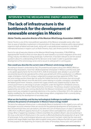 The renewable energy landscape in Mexico 
Interview to the Mexican Wind Energy Association 
The lack of infrastructure is the 
bottleneck for the development of 
renewable energies in Mexico 
Héctor Treviño, executive director of the Mexican Wind Energy Association (AMDEE) 
Héctor Treviño is one of the most proficient specialists of the Mexican renewable sector, after more 
than six years of relentless involvement in the promotion of clean power initiatives within decentralised 
organisms both at federal and state levels, along with a vast professional experience in the field of 
international business in regions such as North America, Asia, Latin America and the Caribbean. 
Due to his role of executive director at the Mexican Wind Energy Association, FCBILATAM has 
approached Mr Treviño to find out more about his work towards a successful integration of the wind 
energy industry into Mexico’s energy landscape. Furthermore, it has been relevant to ask him several 
questions about his understanding of all the decisions to be made in order to guarantee a rapid 
development of the wind energy sector and to secure its solid growth in coming years. 
How would you describe the current state of Mexico’s wind energy industry? 
According to research conducted by PwC (PricewaterhouseCoopers) along with AMDEE (Mexican 
Wind Energy Association), more than 20GW of potential wind power in Mexico currently exists with 
a very good capacity factor. By the end of 2013, 2GW of wind power were already in use and 4 GW 
are presently bound to be operational for a three-year period (until 2016) as production is in different 
stages of progress; most of this energy is subjected to a power purchase agreement (PPA). There 
are some energy auctions these days set up by the Federal Electricity Commission, but not enough 
and not especially relevant since the electricity system belongs to a public monopoly controlled by 
the federal government. However, a brand new supply scheme was created recently to allow the 
central government to sell energy to private companies under the legal form of bilateral contracts, 
without the intervention of the Federal Electricity Commission. The previous situation was basically 
explained by one of the rules coming directly from the Mexican Constitution, as it stated that only the 
government was competent to generate electricity in the country. In December 2013, this reality was 
slightly modified by the introduction of the latest energy reform, a legislation that is currently being 
complemented by the development of secondary laws. 
What are the hardships and the key technological challenges to confront in order to 
enhance the presence of wind power in Mexico’s future energy model? 
The lack of an adequate infrastructure is undoubtedly Mexico’s bottleneck in this regard, as you will not 
find proper structures wherever there are sources for the potential development of wind power, the 
likes of transmission lines and sub-stations; and when this sort of infrastructure is in place, it generally 
suffers from insufficient capacity that result in a situation where overloaded lines cannot carry more 
energy. What is happening nowadays in Mexico resembles the problems Brazil is also encountering in 
this issue, as the lack of infrastructure in the country is effectively blocking the production of up to 1GW 
of wind power. As far as technological advances are concerned, it has been noted that the new wind 
turbines with larger blades have been able to exploit certain areas in Mexico that did not seem suitable 
for that purpose in the beginning: for instance, the states of Tamaulipas, Nuevo León and Coahuila in 
www.fcbilatam.com/renovamex/maps • 7 
 
