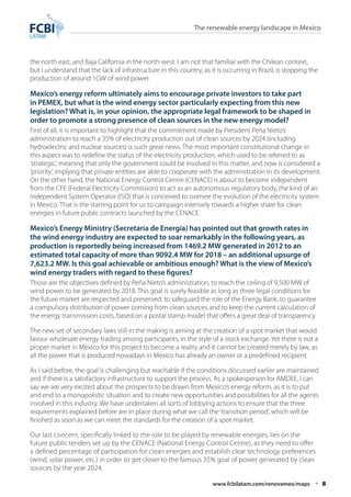 The renewable energy landscape in Mexico 
the north east, and Baja California in the north west. I am not that familiar with the Chilean context, 
but I understand that the lack of infrastructure in this country, as it is occurring in Brazil, is stopping the 
production of around 1GW of wind power. 
Mexico’s energy reform ultimately aims to encourage private investors to take part 
in PEMEX, but what is the wind energy sector particularly expecting from this new 
legislation? What is, in your opinion, the appropriate legal framework to be shaped in 
order to promote a strong presence of clean sources in the new energy model? 
First of all, it is important to highlight that the commitment made by President Peña Nieto’s 
administration to reach a 35% of electricity production out of clean sources by 2024 (including 
hydroelectric and nuclear sources) is such great news. The most important constitutional change in 
this aspect was to redefine the status of the electricity production, which used to be referred to as 
‘strategic’, meaning that only the government could be involved in this matter, and now is considered a 
‘priority’, implying that private entities are able to cooperate with the administration in its development. 
On the other hand, the National Energy Control Centre (CENACE) is about to become independent 
from the CFE (Federal Electricity Commission) to act as an autonomous regulatory body, the kind of an 
Independent System Operator (ISO) that is conceived to oversee the evolution of the electricity system 
in Mexico. That is the starting point for us to campaign intensely towards a higher share for clean 
energies in future public contracts launched by the CENACE. 
Mexico’s Energy Ministry (Secretaría de Energía) has pointed out that growth rates in 
the wind energy industry are expected to soar remarkably in the following years, as 
production is reportedly being increased from 1469.2 MW generated in 2012 to an 
estimated total capacity of more than 9092.4 MW for 2018 – an additional upsurge of 
7,623.2 MW. Is this goal achievable or ambitious enough? What is the view of Mexico’s 
wind energy traders with regard to these figures? 
Those are the objectives defined by Peña Nieto’s administration, to reach the ceiling of 9,500 MW of 
wind power to be generated by 2018. This goal is surely feasible as long as three legal conditions for 
the future market are respected and preserved: to safeguard the role of the Energy Bank, to guarantee 
a compulsory distribution of power coming from clean sources and to keep the current calculation of 
the energy transmission costs, based on a postal stamp model that offers a great deal of transparency. 
The new set of secondary laws still in the making is aiming at the creation of a spot market that would 
favour wholesale energy trading among participants, in the style of a stock exchange. Yet there is not a 
proper market in Mexico for this project to become a reality and it cannot be created merely by law, as 
all the power that is produced nowadays in Mexico has already an owner or a predefined recipient. 
As I said before, the goal is challenging but reachable if the conditions discussed earlier are maintained 
and if there is a satisfactory infrastructure to support the process. As a spokesperson for AMDEE, I can 
say we are very excited about the prospects to be drawn from Mexico’s energy reform, as it is to put 
and end to a monopolistic situation and to create new opportunities and possibilities for all the agents 
involved in this industry. We have undertaken all sorts of lobbying actions to ensure that the three 
requirements explained before are in place during what we call the ‘transition period’, which will be 
finished as soon as we can meet the standards for the creation of a spot market. 
Our last concern, specifically linked to the role to be played by renewable energies, lies on the 
future public tenders set up by the CENACE (National Energy Control Centre), as they need to offer 
a defined percentage of participation for clean energies and establish clear technology preferences 
(wind, solar power, etc.) in order to get closer to the famous 35% goal of power generated by clean 
sources by the year 2024. 
www.fcbilatam.com/renovamex/maps • 8 
 