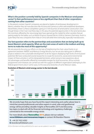 The renewable energy landscape in Mexico 
What is the position currently held by Spanish companies in the Mexican wind power 
sector? Is their performance more or less significant than that of other corporations 
coming from other countries? 
In the present context, Spanish companies are placed as leaders of wind power development in 
Mexico, whether they are manufacturers like Acciona and Gamesa or other well-established developers. 
Nevertheless, there is a fierce competition going on in the business of wind turbine construction: even 
though Vestas is their main rival these days in this area, the potential opportunities in the wind sector plus 
the incentives offered by the new energy laws have opened up the market for other societies that are 
getting ready for the battle, such as Alstom (France), General Electric (USA) or Siemens (Germany). And it is 
quite likely that new companies from India or China will settle here eventually, especially manufacturers. 
Our last question refers to the partnerships and associations that are being built up to 
boost Mexico’s wind capacity. What are the main areas of work in the medium and long 
terms to make the most of this opportunity? 
We are presently focusing our efforts on the task of heightening the chain value thanks to an 
agreement between AMDEE and Mexico’s Energy Ministry, but we are also taking part in different 
projects related to the sustainable development of all the regions displaying high levels of wind power 
potential. We have conducted several researches to study the economic, social and environmental 
impact of these activities in all the designated territories, while trying to raise awareness about 
the advantages and benefits offered by renewable energies for local economies. All our activity 
programmes and initiatives are carried out with the support of different organisations belonging to the 
federal government and, in some cases, to the executive branches of some Mexican states. 
Evolution of Mexico’s wind energy sector in the last decade 
2MW 
85MW 
517MW 
2MW 
85MW 
929MW 
1992MW 
84MW 
202MW 
1348MW 
2100MW 
We sincerely hope that you have found this report interesting and useful, please bear in 
mind that several professionals and other experts in wind, solar and geothermal 
energy will be providing valuable insights at RenovaMex 2014 and discussing 
key topics to deal with all the financial, technology and regulatory challenges 
connected to the renewable energy sector. 
For more details about RenovaMex 2014, please visit our website: 
www.fcbilatam.com/renovamex/mapas or contact: Mr Brandon Páramo 
T: +44 20 7422 4302 
E: brandon@fcbilatam.com 
www.fcbilatam.com/renovamex/maps • 9 
2500 
2000 
1500 
1000 
500 
0 
2004 2005 2006 2007 2008 2009 2010 2011 2012 2013 2014 
Installed MW 
All the information and data published by this report was last updated in June 2014. 

