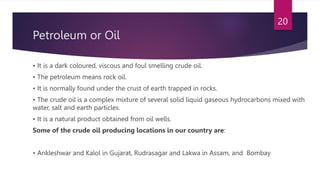 Petroleum or Oil
• It is a dark coloured, viscous and foul smelling crude oil.
• The petroleum means rock oil.
• It is normally found under the crust of earth trapped in rocks.
• The crude oil is a complex mixture of several solid liquid gaseous hydrocarbons mixed with
water, salt and earth particles.
• It is a natural product obtained from oil wells.
Some of the crude oil producing locations in our country are:
• Ankleshwar and Kalol in Gujarat, Rudrasagar and Lakwa in Assam, and Bombay
20
 