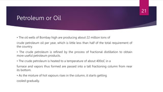 Petroleum or Oil
• The oil wells of Bombay high are producing about 22 million tons of
crude petroleum oil per year, which is little less than half of the total requirement of
the country.
• The crude petroleum is refined by the process of fractional distillation to obtain
more useful petroleum products.
• The crude petroleum is heated to a temperature of about 400oC in a
furnace and vapors thus formed are passed into a tall fractioning column from near
its bottom.
• As the mixture of hot vapours rises in the column, it starts getting
cooled gradually.
21
 