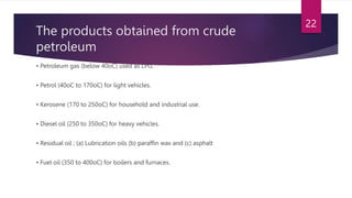 The products obtained from crude
petroleum
• Petroleum gas (below 40oC) used as LPG.
• Petrol (40oC to 170oC) for light vehicles.
• Kerosene (170 to 250oC) for household and industrial use.
• Diesel oil (250 to 350oC) for heavy vehicles.
• Residual oil ; (a) Lubrication oils (b) paraffin wax and (c) asphalt
• Fuel oil (350 to 400oC) for boilers and furnaces.
22
 