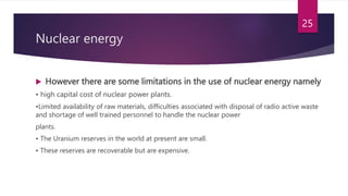  However there are some limitations in the use of nuclear energy namely
• high capital cost of nuclear power plants.
•Limited availability of raw materials, difficulties associated with disposal of radio active waste
and shortage of well trained personnel to handle the nuclear power
plants.
• The Uranium reserves in the world at present are small.
• These reserves are recoverable but are expensive.
25
Nuclear energy
 