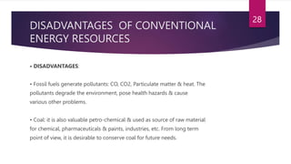 DISADVANTAGES OF CONVENTIONAL
ENERGY RESOURCES
• DISADVANTAGES:
• Fossil fuels generate pollutants: CO, CO2, Particulate matter & heat. The
pollutants degrade the environment, pose health hazards & cause
various other problems.
• Coal: it is also valuable petro-chemical & used as source of raw material
for chemical, pharmaceuticals & paints, industries, etc. From long term
point of view, it is desirable to conserve coal for future needs.
28
 