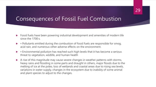 Consequences of Fossil Fuel Combustion
 Fossil fuels have been powering industrial development and amenities of modern life
since the 1700 s.
 • Pollutants emitted during the combustion of fossil fuels are responsible for smog,
acid rain, and numerous other adverse effects on the environment.
 • Environmental pollution has reached such high levels that it has become a serious
threat to vegetation, wildlife, and human health
 A rise of this magnitude may cause severe changes in weather patterns with storms,
heavy rains and flooding in some parts and draught in others, major floods due to the
melting of ice at the poles, loss of wetlands and coastal areas due to rising sea levels,
variations in water supply, changes in the ecosystem due to inability of some animal
and plant species to adjust to the changes.
29
 