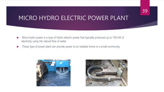 MICRO HYDRO ELECTRIC POWER PLANT
 Micro-hydro power is a type of Hydro electric power that typically produced up to 100 kW of
electricity using the natural flow of water.
 These type of power plant can provide power to an isolated home or a small community.
39
 