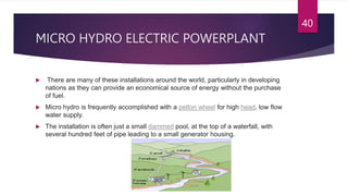 MICRO HYDRO ELECTRIC POWERPLANT
 There are many of these installations around the world, particularly in developing
nations as they can provide an economical source of energy without the purchase
of fuel.
 Micro hydro is frequently accomplished with a pelton wheel for high head, low flow
water supply.
 The installation is often just a small dammed pool, at the top of a waterfall, with
several hundred feet of pipe leading to a small generator housing.
40
 