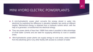 MINI HYDRO ELECTRIC POWERPLANTS
 A mini-hydroelectric power plant converts the energy stored in water into
electricity by exploiting the difference in elevation between two points at different
heights. Mechanical energy is obtained from a hydraulic turbine which, with the
help of a generator, is transformed into electrical energy.
 They are power plants of less than 10MW that make it possible to take advantage
of small water currents and are ideal for supplying electricity to rural or isolated
areas.
 Mini-hydroelectric power plants can supply energy to rural areas, areas isolated
from the electricity grid or any other facility with access to a stream of water
41
 