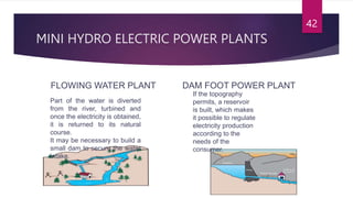 MINI HYDRO ELECTRIC POWER PLANTS
FLOWING WATER PLANT DAM FOOT POWER PLANT
42
Part of the water is diverted
from the river, turbined and
once the electricity is obtained,
it is returned to its natural
course.
It may be necessary to build a
small dam to secure the water
intake.
If the topography
permits, a reservoir
is built, which makes
it possible to regulate
electricity production
according to the
needs of the
consumer.
 