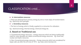 CLASSIFICATION cntd….
 b. Intermediate resources
• These are obtained from primary energy by one or more steps of transformation.
Eg:- electricity and hydrogen
 c. Secondary resources
• The form of energy which is finally supplied to a consumer for utilization.
Eg:- electrical energy, thermal energy, chemical energy etc.
2. Based on Traditional use.
a. Conventional energy resources – energy resources which are being traditionally
used for many decades are called conventional energy resources. Eg:-fossil fuel,
nuclear and hydro resources.
b. Non-Conventional energy resources – Energy resources which are considered for
large scale use after the oil crisis of 1973. eg:-solar, wind, biomass etc.
6
 
