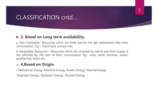 CLASSIFICATION cntd….
 3. Based on Long term availability
a. Non-renewable- Resources which are finite and do not get replenished after their
consumption . Eg :- fossil fuels, uranium etc.
b. Renewable Resources – Resources which are renewed by nature and their supply is
not affected by the rate of their consumption. Eg:- solar, wind, biomass, ocean,
geothermal, hydro etc.
 4.Based on Origin
• Mechanical Energy ,Potential Energy, Kinetic Energy, Thermal Energy
Magnetic Energy , Radiation Energy , Nuclear Energy
7
 