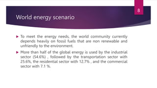 World energy scenario
 To meet the energy needs, the world community currently
depends heavily on fossil fuels that are non renewable and
unfriendly to the environment.
 More than half of the global energy is used by the industrial
sector (54.6%) , followed by the transportation sector with
25.6%, the residential sector with 12.7% , and the commercial
sector with 7.1 %.
8
 