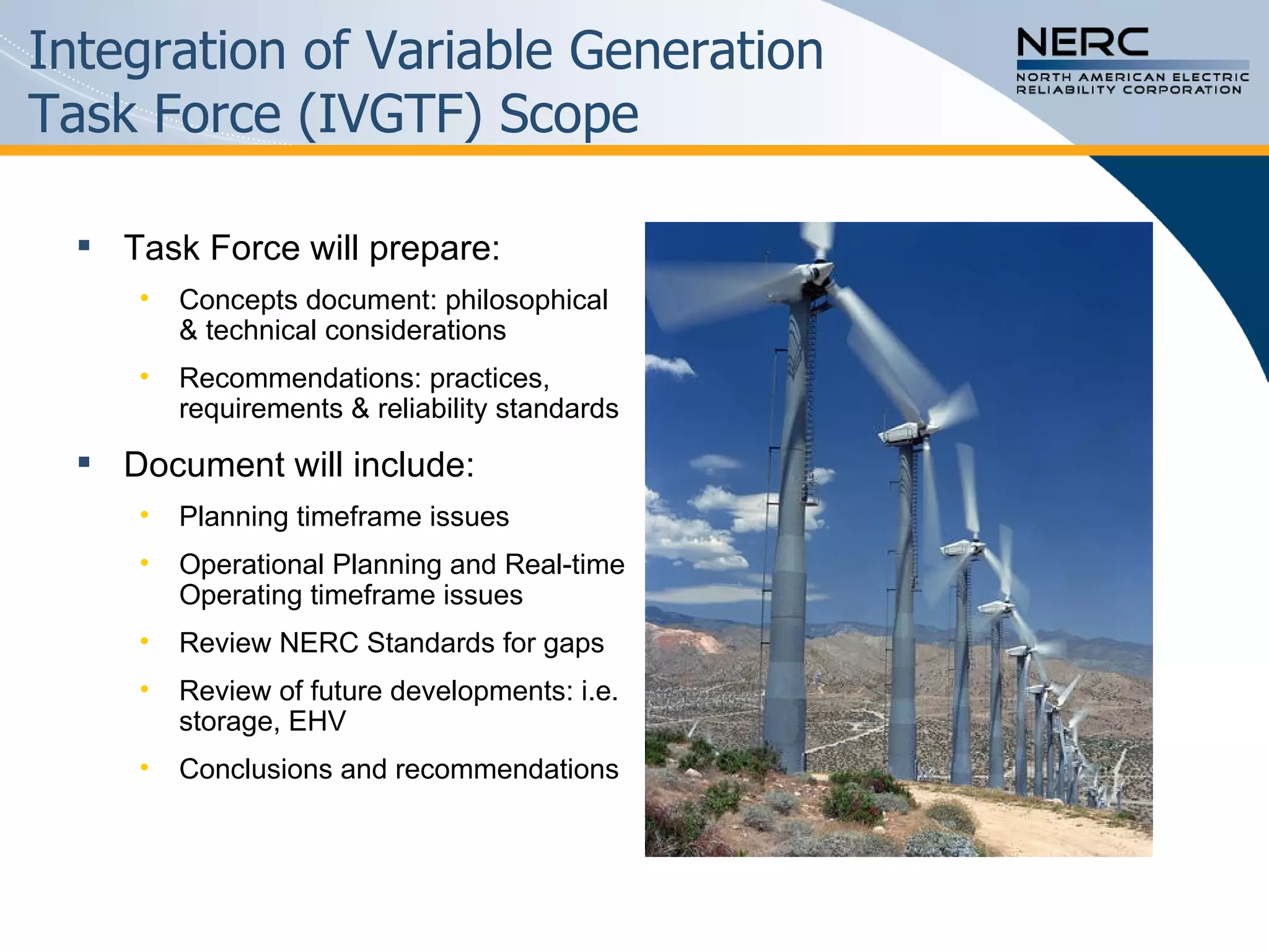 Integration of Variable Generation  Task Force (IVGTF) Scope Task Force will prepare:  Concepts document: philosophical & technical considerations Recommendations: practices, requirements & reliability standards Document will include: Planning timeframe issues Operational Planning and Real-time Operating timeframe issues Review NERC Standards for gaps Review of future developments: i.e. storage, EHV  Conclusions and recommendations  