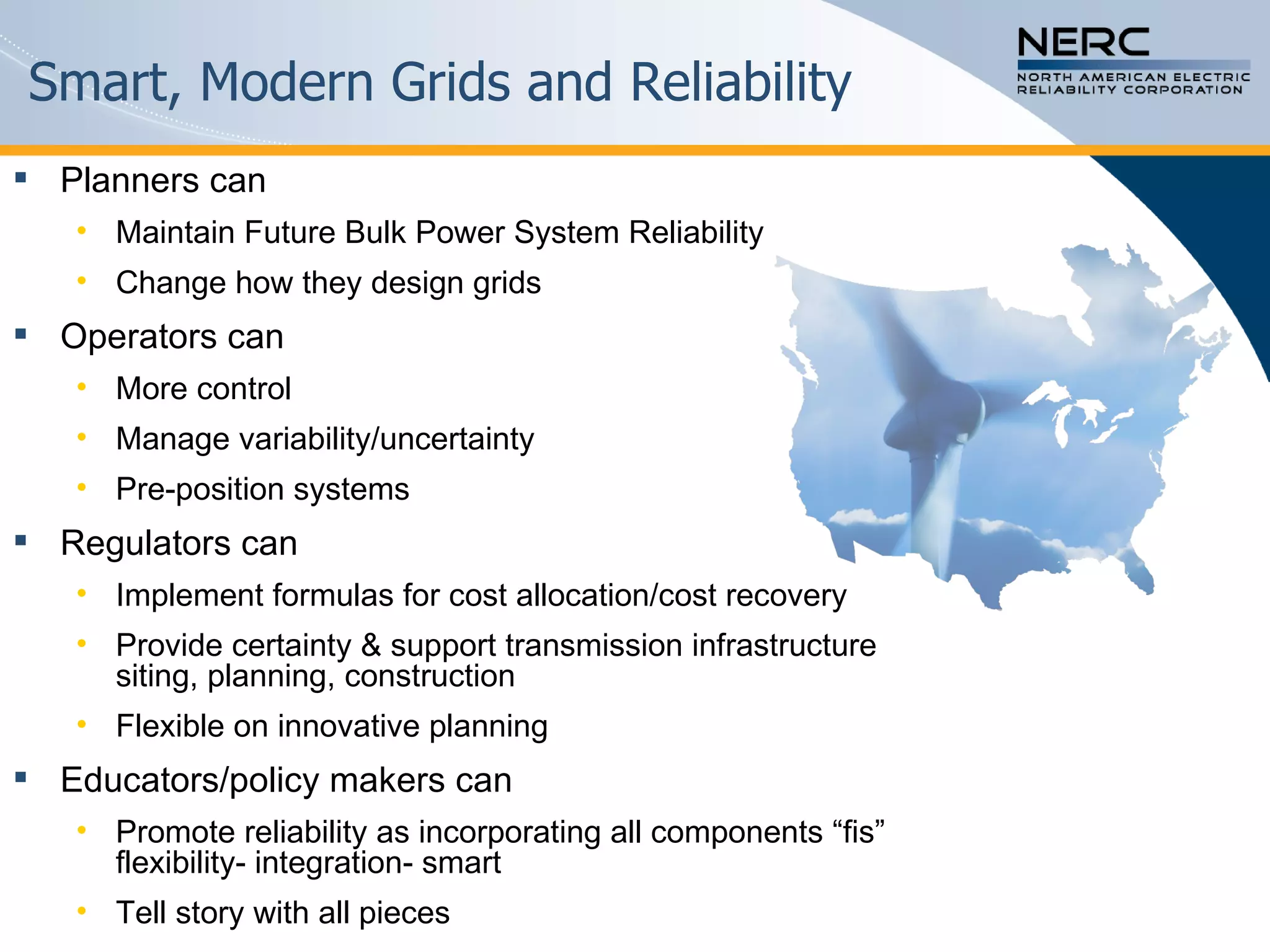 Smart, Modern Grids and Reliability Planners can Maintain Future Bulk Power System Reliability Change how they design grids Operators can More control Manage variability/uncertainty Pre-position systems Regulators can Implement formulas for cost allocation/cost recovery Provide certainty & support transmission infrastructure siting, planning, construction Flexible on innovative planning  Educators/policy makers can Promote reliability as incorporating all components “fis” flexibility- integration- smart Tell story with all pieces  