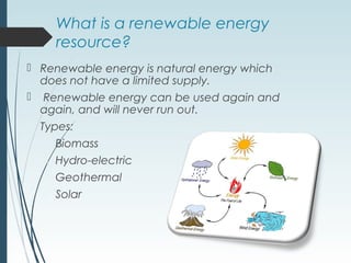 What is a renewable energy
resource?
 Renewable energy is natural energy which
does not have a limited supply.
 Renewable energy can be used again and
again, and will never run out.
Types:
 Biomass
 Hydro-electric
 Geothermal
 Solar
 