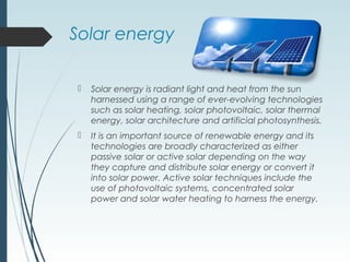Solar energy
 Solar energy is radiant light and heat from the sun
harnessed using a range of ever-evolving technologies
such as solar heating, solar photovoltaic, solar thermal
energy, solar architecture and artificial photosynthesis.
 It is an important source of renewable energy and its
technologies are broadly characterized as either
passive solar or active solar depending on the way
they capture and distribute solar energy or convert it
into solar power. Active solar techniques include the
use of photovoltaic systems, concentrated solar
power and solar water heating to harness the energy.
 