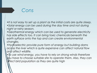 Cons
•It is not easy to set up a plant as the initial costs are quite steep.
•Solar energy can be used during the day time and not during
night or rainy season.
•Geothermal energy which can be used to generate electricity
has side effects too. It can bring toxic chemicals beneath the
earth surface onto the top and can create environmental
changes.
•Hydroelectric provide pure form of energy but building dams
across the river which is quite expensive can affect natural flow
and affect wildlife.
•To use wind energy, you have to rely on strong winds therefore
you have to choose suitable site to operate them. Also, they can
affect bird population as they are quite high
 