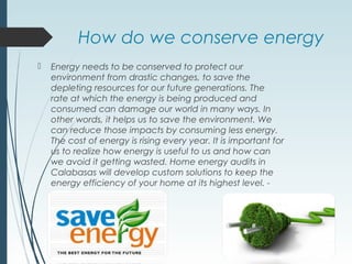 How do we conserve energy
 Energy needs to be conserved to protect our
environment from drastic changes, to save the
depleting resources for our future generations. The
rate at which the energy is being produced and
consumed can damage our world in many ways. In
other words, it helps us to save the environment. We
can reduce those impacts by consuming less energy.
The cost of energy is rising every year. It is important for
us to realize how energy is useful to us and how can
we avoid it getting wasted. Home energy audits in
Calabasas will develop custom solutions to keep the
energy efficiency of your home at its highest level. -
 