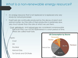 What is a non-renewable energy resource?
 An energy resource that is not replaced or is replaced only very
slowly by natural processes
 Fossil fuels are continually produced by the decay of plant and
animal matter, but the rate of their production is extremely slow,
very much slower than the rate at which we use them.
Coal, petroleum, and natural gas are considered nonrenewable
because they can not be replenished in a short period of time.
These are called fossil fuels.
Types:
 Coal
 Oil
 Nuclear
 Natural Gas
 Tar Sands and Oil Shale
 