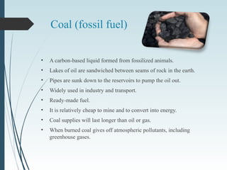 Coal (fossil fuel)
• A carbon-based liquid formed from fossilized animals.
• Lakes of oil are sandwiched between seams of rock in the earth.
• Pipes are sunk down to the reservoirs to pump the oil out.
• Widely used in industry and transport.
• Ready-made fuel.
• It is relatively cheap to mine and to convert into energy.
• Coal supplies will last longer than oil or gas.
• When burned coal gives off atmospheric pollutants, including
greenhouse gases.
 