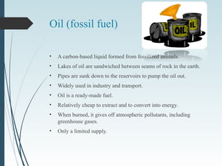 Oil (fossil fuel)
• A carbon-based liquid formed from fossilized animals.
• Lakes of oil are sandwiched between seams of rock in the earth.
• Pipes are sunk down to the reservoirs to pump the oil out.
• Widely used in industry and transport.
• Oil is a ready-made fuel.
• Relatively cheap to extract and to convert into energy.
• When burned, it gives off atmospheric pollutants, including
greenhouse gases.
• Only a limited supply.
 
