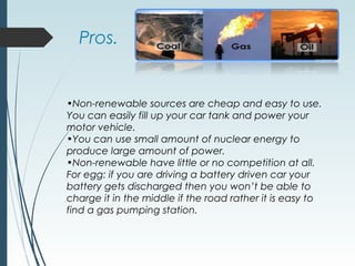 Pros.
•Non-renewable sources are cheap and easy to use.
You can easily fill up your car tank and power your
motor vehicle.
•You can use small amount of nuclear energy to
produce large amount of power.
•Non-renewable have little or no competition at all.
For egg: if you are driving a battery driven car your
battery gets discharged then you won’t be able to
charge it in the middle if the road rather it is easy to
find a gas pumping station.
 