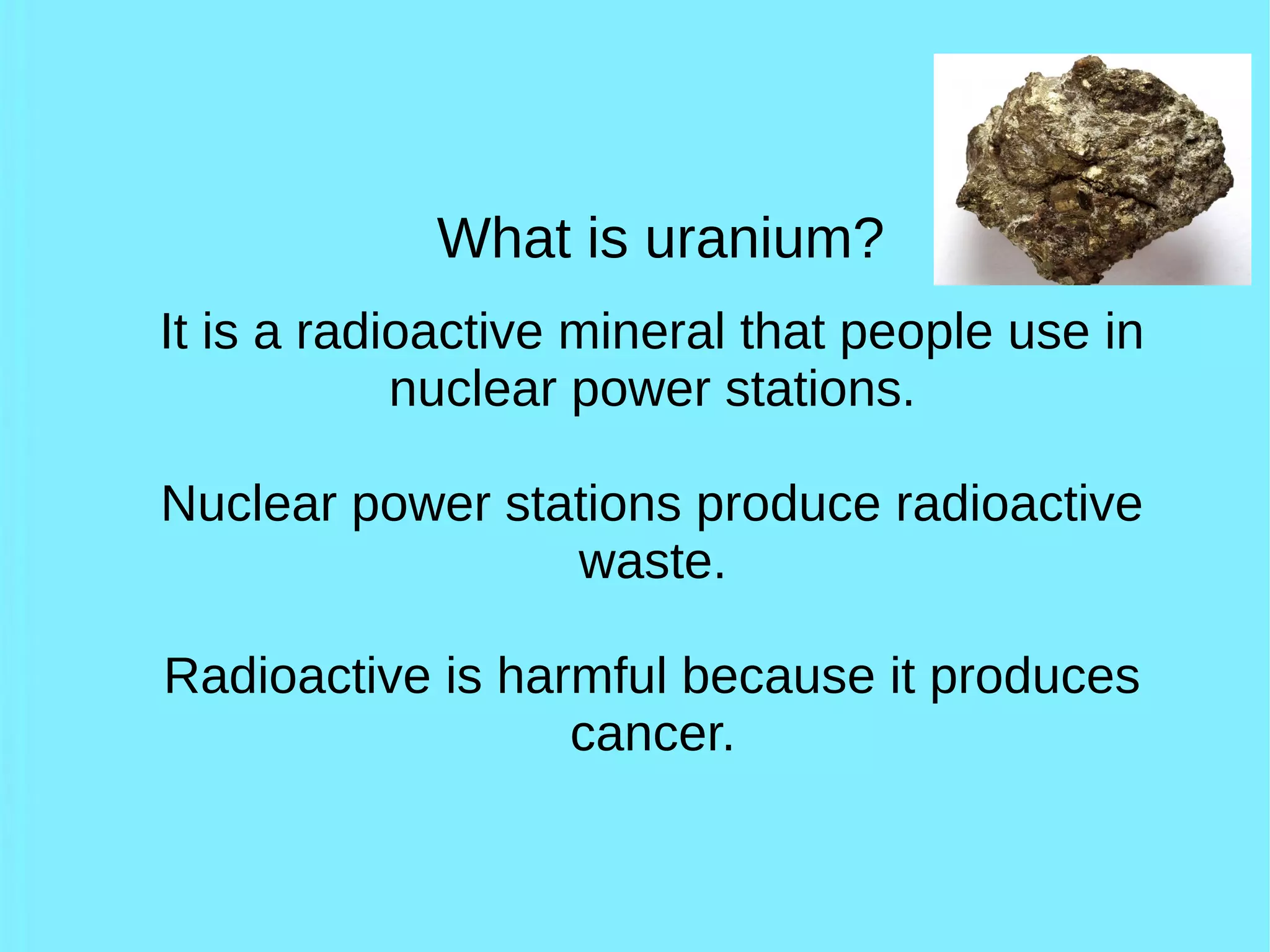 What is uranium?
It is a radioactive mineral that people use in
nuclear power stations.
Nuclear power stations produce radioactive
waste.
Radioactive is harmful because it produces
cancer.
 