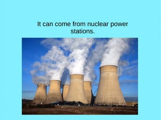 It can come from nuclear power
stations.
 