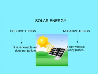 SOLAR ENERGY
POSITIVE THINGS NEGATIVE THINGS
It is renewable and
does not pollute.
It only works in
sunny places.
 
