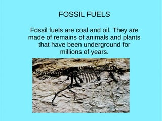 FOSSIL FUELS
Fossil fuels are coal and oil. They are
made of remains of animals and plants
that have been underground for
millions of years.
 