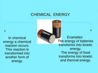 CHEMICAL ENERGY
In chemical
energy a chemical
reaction occurs.
This reaction is
transformed into
another form of
energy.
Examples:
The energy of batteries
transforms into kinetic
energy.
The energy of food
transforms into kinetic
and thermal energy.
 