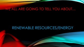 WE ALL ARE GOING TO TELL YOU ABOUT…
RENEWABLE RESOURCES/ENERGY
 