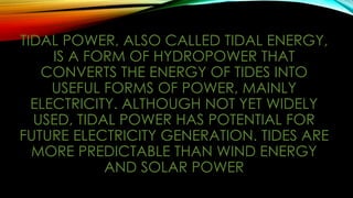 TIDAL POWER, ALSO CALLED TIDAL ENERGY,
IS A FORM OF HYDROPOWER THAT
CONVERTS THE ENERGY OF TIDES INTO
USEFUL FORMS OF POWER, MAINLY
ELECTRICITY. ALTHOUGH NOT YET WIDELY
USED, TIDAL POWER HAS POTENTIAL FOR
FUTURE ELECTRICITY GENERATION. TIDES ARE
MORE PREDICTABLE THAN WIND ENERGY
AND SOLAR POWER
 