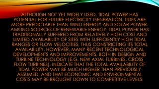 ALTHOUGH NOT YET WIDELY USED, TIDAL POWER HAS
POTENTIAL FOR FUTURE ELECTRICITY GENERATION. TIDES ARE
MORE PREDICTABLE THAN WIND ENERGY AND SOLAR POWER.
AMONG SOURCES OF RENEWABLE ENERGY, TIDAL POWER HAS
TRADITIONALLY SUFFERED FROM RELATIVELY HIGH COST AND
LIMITED AVAILABILITY OF SITES WITH SUFFICIENTLY HIGH TIDAL
RANGES OR FLOW VELOCITIES, THUS CONSTRICTING ITS TOTAL
AVAILABILITY. HOWEVER, MANY RECENT TECHNOLOGICAL
DEVELOPMENTS AND IMPROVEMENTS, BOTH IN DESIGN AND
TURBINE TECHNOLOGY (E.G. NEW AXIAL TURBINES, CROSS
FLOW TURBINES), INDICATE THAT THE TOTAL AVAILABILITY OF
TIDAL POWER MAY BE MUCH HIGHER THAN PREVIOUSLY
ASSUMED, AND THAT ECONOMIC AND ENVIRONMENTAL
COSTS MAY BE BROUGHT DOWN TO COMPETITIVE LEVELS.
 