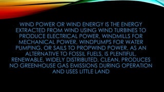 WIND POWER OR WIND ENERGY IS THE ENERGY
EXTRACTED FROM WIND USING WIND TURBINES TO
PRODUCE ELECTRICAL POWER, WINDMILLS FOR
MECHANICAL POWER, WINDPUMPS FOR WATER
PUMPING, OR SAILS TO PROPWIND POWER, AS AN
ALTERNATIVE TO FOSSIL FUELS, IS PLENTIFUL,
RENEWABLE, WIDELY DISTRIBUTED, CLEAN, PRODUCES
NO GREENHOUSE GAS EMISSIONS DURING OPERATION
AND USES LITTLE LAND
 